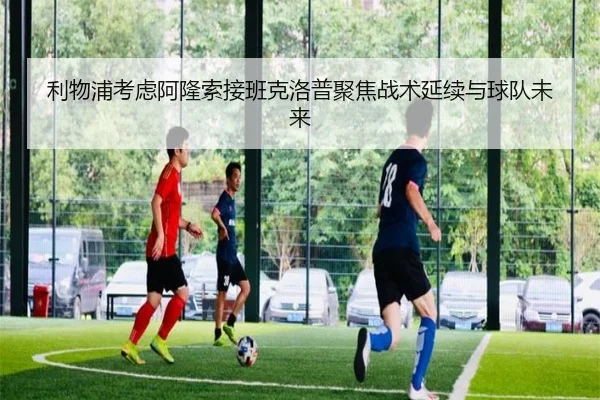 利物浦考虑阿隆索接班克洛普聚焦战术延续与球队未来