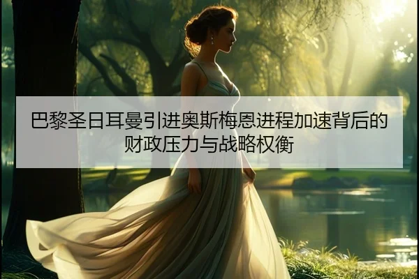 巴黎圣日耳曼引进奥斯梅恩进程加速背后的财政压力与战略权衡